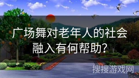 广场舞对老年人的社会融入有何帮助？