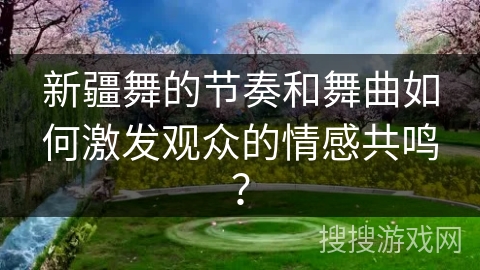 新疆舞的节奏和舞曲如何激发观众的情感共鸣？