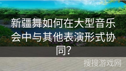 新疆舞如何在大型音乐会中与其他表演形式协同？