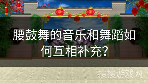 腰鼓舞的音乐和舞蹈如何互相补充？