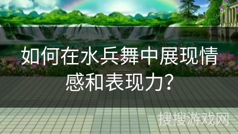 如何在水兵舞中展现情感和表现力？