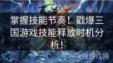 掌握技能节奏！戳爆三国游戏技能释放时机分析！