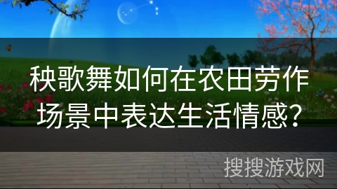秧歌舞如何在农田劳作场景中表达生活情感？