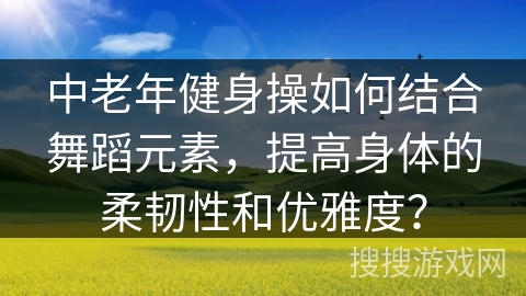 中老年健身操如何结合舞蹈元素，提高身体的柔韧性和优雅度？