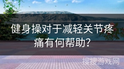 健身操对于减轻关节疼痛有何帮助？
