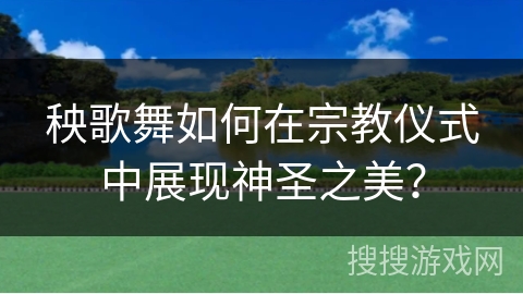 秧歌舞如何在宗教仪式中展现神圣之美？