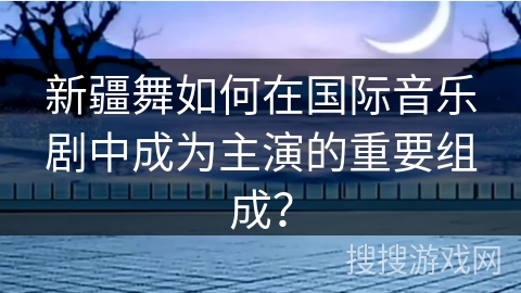 新疆舞如何在国际音乐剧中成为主演的重要组成？