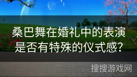 桑巴舞在婚礼中的表演是否有特殊的仪式感？