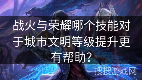 战火与荣耀哪个技能对于城市文明等级提升更有帮助? 战火与荣耀哪个技能对于城市文明等级提升更有帮助?
