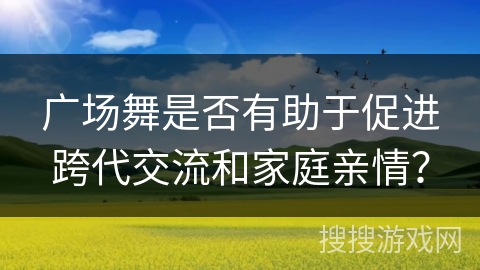 广场舞是否有助于促进跨代交流和家庭亲情？