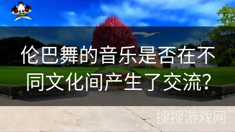 伦巴舞的音乐是否在不同文化间产生了交流？