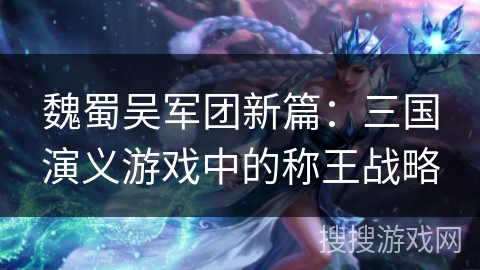 魏蜀吴军团新篇：三国演义游戏中的称王战略