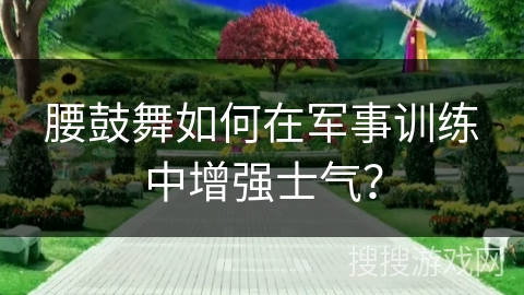 腰鼓舞如何在军事训练中增强士气？