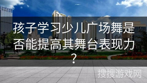 孩子学习少儿广场舞是否能提高其舞台表现力？