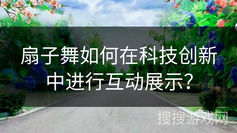 扇子舞如何在科技创新中进行互动展示？
