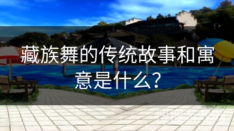 藏族舞的传统故事和寓意是什么？