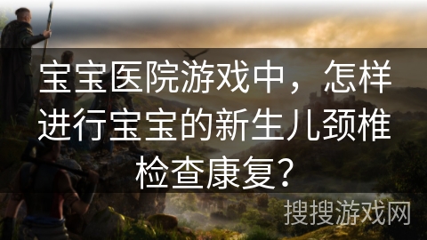 宝宝医院游戏中,怎样进行宝宝的新生儿颈椎检查康复? 宝宝医院游戏中,怎样进行宝宝的新生儿颈椎检查康复?