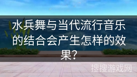 水兵舞与当代流行音乐的结合会产生怎样的效果？