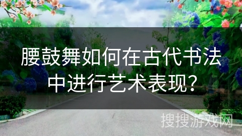 腰鼓舞如何在古代书法中进行艺术表现？