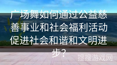 广场舞如何通过公益慈善事业和社会福利活动促进社会和谐和文明进步？