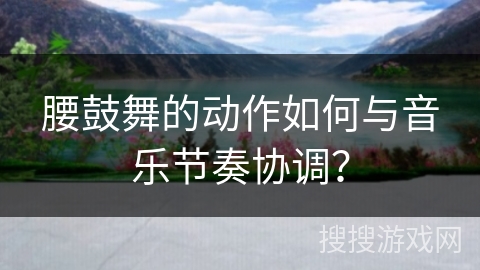 腰鼓舞的动作如何与音乐节奏协调？