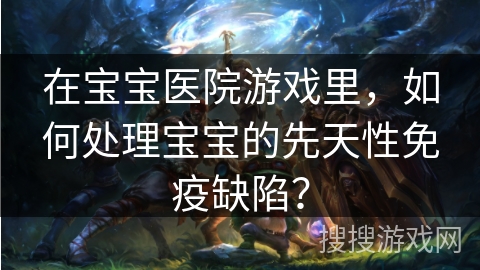 在宝宝医院游戏里，如何处理宝宝的先天性免疫缺陷？