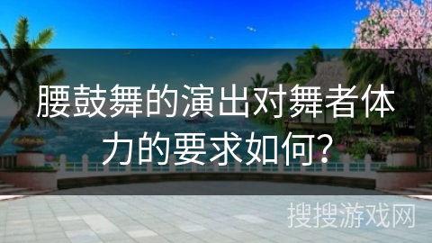 腰鼓舞的演出对舞者体力的要求如何？