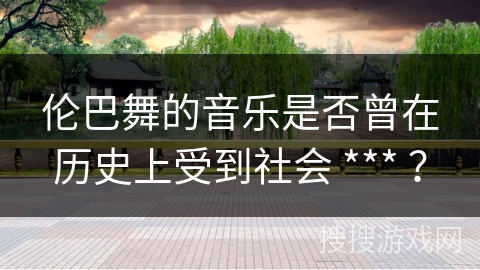 伦巴舞的音乐是否曾在历史上受到社会 *** ？