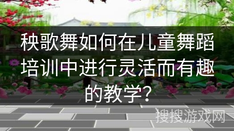 秧歌舞如何在儿童舞蹈培训中进行灵活而有趣的教学？