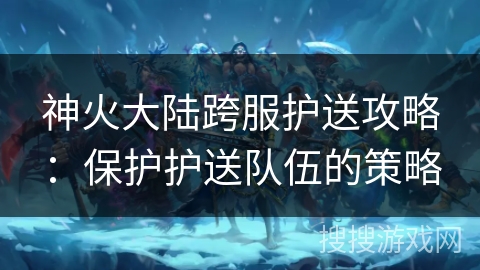 神火大陆跨服护送攻略:保护护送队伍的策略 神火大陆跨服护送攻略:保护护送队伍的策略