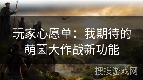 玩家心愿单:我期待的萌菌大作战新功能 玩家心愿单:我期待的萌菌大作战新功能