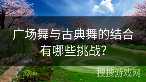 广场舞与古典舞的结合有哪些挑战？