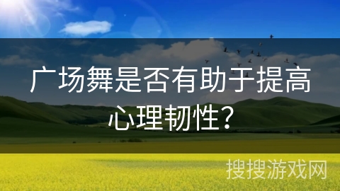 广场舞是否有助于提高心理韧性？