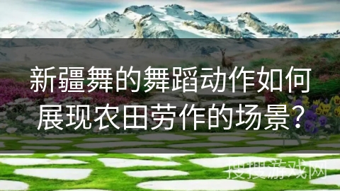 新疆舞的舞蹈动作如何展现农田劳作的场景？