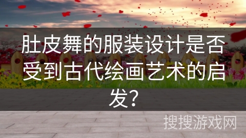 肚皮舞的服装设计是否受到古代绘画艺术的启发？