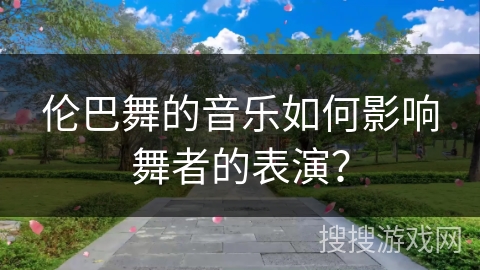 伦巴舞的音乐如何影响舞者的表演? 伦巴舞的音乐如何影响舞者的表演?
