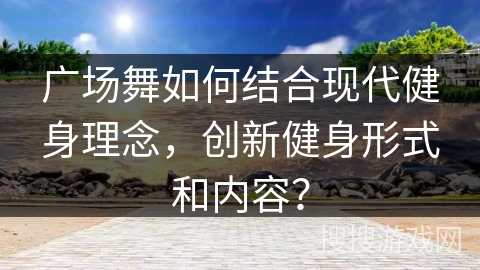 广场舞如何结合现代健身理念,创新健身形式和内容? 广场舞如何结合现代健身理念,创新健身形式和内容?