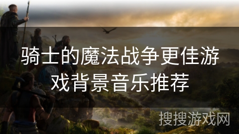 骑士的魔法战争更佳游戏背景音乐推荐