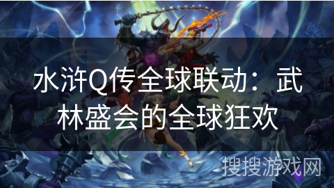 水浒Q传全球联动：武林盛会的全球狂欢