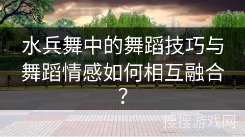水兵舞中的舞蹈技巧与舞蹈情感如何相互融合？