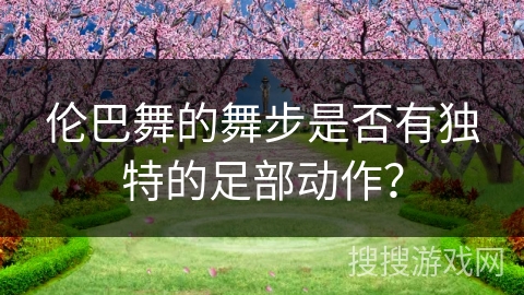 伦巴舞的舞步是否有独特的足部动作？