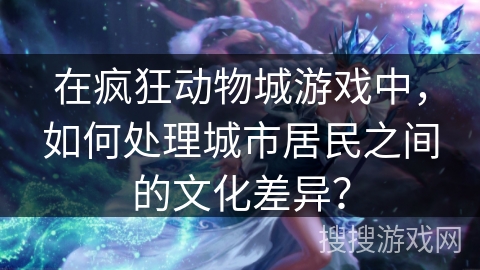 在疯狂动物城游戏中,如何处理城市居民之间的文化差异? 在疯狂动物城游戏中,如何处理城市居民之间的文化差异?