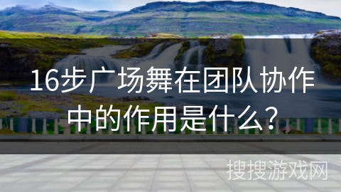 16步广场舞在团队协作中的作用是什么？