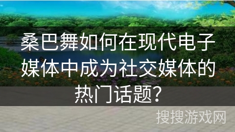 桑巴舞如何在现代电子媒体中成为社交媒体的热门话题？