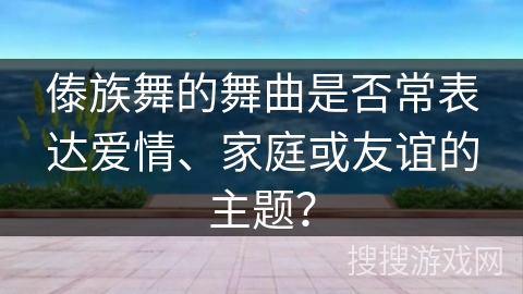 傣族舞的舞曲是否常表达爱情、家庭或友谊的主题？