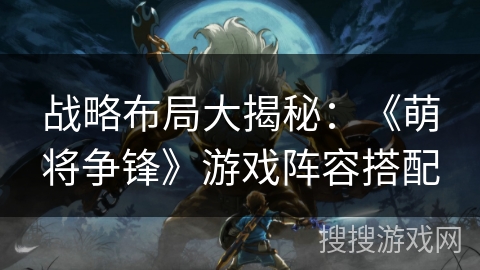 战略布局大揭秘:《萌将争锋》游戏阵容搭配 战略布局大揭秘:《萌将争锋》游戏阵容搭配