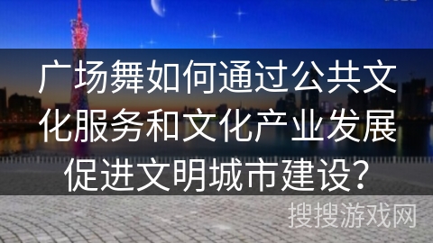广场舞如何通过公共文化服务和文化产业发展促进文明城市建设？