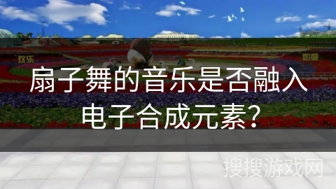 扇子舞的音乐是否融入电子合成元素？