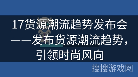 17货源潮流趋势发布会——发布货源潮流趋势,引领时尚风向 17货源潮流趋势发布会——发布货源潮流趋势,引领时尚风向