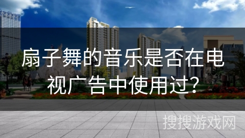 扇子舞的音乐是否在电视广告中使用过？